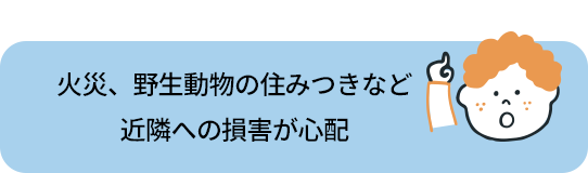 火災や、野生動物の住みつきなど近隣への損害が心配